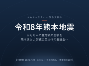 令和8年熊本地震 支援枠 － おもちゃの査定額の全額を熊本県および被災自治体の義援金へ